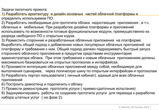 © Beeline, BU Russia 2014
Задачи пилотного проекта:
1) Разработать архитектуру и дизайн основных частей облачной платформы и
определить используемое ПО.
2) Разработать необходимые для прототипа облака недостающие приложения , в т.ч.
облачные и мобильные. При разработке дизайна платформы и приложений
использовать по возможности готовые функциональные модули, преимущественно из
разряда свободного ПО с открытым кодом.
3) Разместить сторонние и разработанные облачные приложения на платформе.
Выработать общий подход к добавлению новых популярных облачных приложений на
платформу и требования к ним. Общий подход должен подразумевать быстрый запуск
стороннего облачного приложения в продуктив средствами инструментария
администратора облака. При этом требования к новым облачным приложениям должны
максимально базироваться на открытых протоколах и интерфейсах.
4) Произвести интеграцию облачных приложений между собой, необходимую для
выполнения сценариев, через логическую шину по открытым интерфейсам и протоколам
5) Разработать портал пользователя ( личный кабинет), единый для всех облачных
приложений
6) Построить демостенд и подключить к облаку
7) Провести демонстрацию прототипа услуги ( приемо-сдаточные испытания)
8) Задокументировать работы по созданию прототипа услуги для перехода к разработке
набора штатных услуг ( на фазе 2).
 