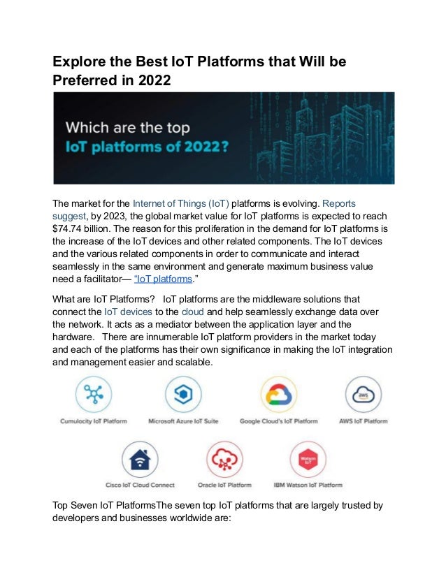 Explore the Best IoT Platforms that Will be
Preferred in 2022
The market for the Internet of Things (IoT) platforms is evolving. Reports
suggest, by 2023, the global market value for IoT platforms is expected to reach
$74.74 billion. The reason for this proliferation in the demand for IoT platforms is
the increase of the IoT devices and other related components. The IoT devices
and the various related components in order to communicate and interact
seamlessly in the same environment and generate maximum business value
need a facilitator— “IoT platforms.”
What are IoT Platforms? IoT platforms are the middleware solutions that
connect the IoT devices to the cloud and help seamlessly exchange data over
the network. It acts as a mediator between the application layer and the
hardware. There are innumerable IoT platform providers in the market today
and each of the platforms has their own significance in making the IoT integration
and management easier and scalable.
Top Seven IoT PlatformsThe seven top IoT platforms that are largely trusted by
developers and businesses worldwide are:
 