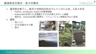 Copyright (c) Brains Technology, Inc. Japan
講演者自己紹介：佐々木瞭太
1
● 農学部を修了し、新卒で当時約20名のブレインズに入社。入社４年目
○ Python, JavaScript, Scalaでの開発経験
○ Kubernetesを用いた大規模クラスタの導入サポート経験
○ 現在は、Impulseの導入標準化・ソリューション開発を中心に従事
● 趣味
○ 畑いじり
○ IoTな自動水やり機
○ 登山
 
