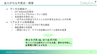 Copyright (c) Brains Technology, Inc. Japan
ありがちな不具合・障害
21
● データが歯抜け、、
○ IoT Gatewayの設定
○ ミドルウェアのスループット設定
○ 各処理の不具合 etc…
○ →まずはどの時点でロストしたのか突き止めることが大事
● リアルタイム処理遅延
○ アプリケーションログの丁寧な確認
○ 検証環境での再現
○ →原因に応じて、アプリの改修orスケール設定を変更
ホットパス vs. コールドパス
ホットパスは保守メンテも大変。要件を吟味し、
必要最小限にとどめる
 