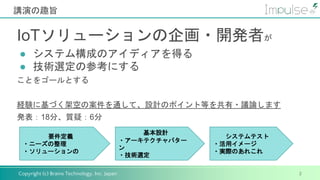 Copyright (c) Brains Technology, Inc. Japan
講演の趣旨
2
IoTソリューションの企画・開発者が
● システム構成のアイディアを得る
● 技術選定の参考にする
ことをゴールとする
経験に基づく架空の案件を通して、設計のポイント等を共有・議論します
発表：18分、質疑：6分
要件定義
・ニーズの整理
・ソリューションの
基本設計
・アーキテクチャパター
ン
・技術選定
システムテスト
・活用イメージ
・実際のあれこれ
 