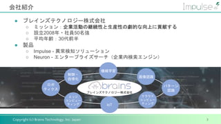 Copyright (c) Brains Technology, Inc. Japan
会社紹介
3
● ブレインズテクノロジー株式会社
○ ミッション：企業活動の継続性と生産性の劇的な向上に貢献する
○ 設立2008年・社員50名強
○ 平均年齢：30代前半
● 製品
○ Impulse - 異常検知ソリューション
○ Neuron - エンタープライズサーチ（企業内検索エンジン）
ブレインズテクノロジー株式会社
ロボ
ティクス
制御・
自律化
IoT
機械学習
エッジ
コンピュー
ティング
画像認識
パターン
認識
クラウド
コンピュー
ティング
 