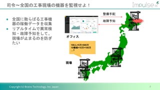 Copyright (c) Brains Technology, Inc. Japan
司令〜全国の工事現場の機器を監視せよ！
7
● 全国に散らばる工事機
器の稼働データを収集
● リアルタイムで異常検
知・故障予知をして、
現場が止まるのを防ぎ
たい
オフィス
故障予知
整備手配
現場
100人×5万=500万
10機械×10万=100万
…?
 