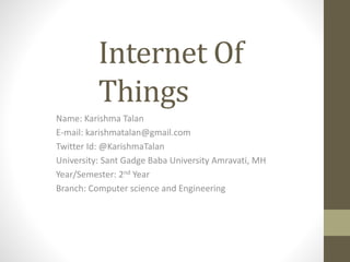 Internet Of
Things
Name: Karishma Talan
E-mail: karishmatalan@gmail.com
Twitter Id: @KarishmaTalan
University: Sant Gadge Baba University Amravati, MH
Year/Semester: 2nd Year
Branch: Computer science and Engineering
 