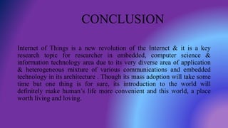 CONCLUSION
Internet of Things is a new revolution of the Internet & it is a key
research topic for researcher in embedded, computer science &
information technology area due to its very diverse area of application
& heterogeneous mixture of various communications and embedded
technology in its architecture . Though its mass adoption will take some
time but one thing is for sure, its introduction to the world will
definitely make human’s life more convenient and this world, a place
worth living and loving.
 