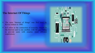 The Internet Of Things
 The term ‘Internet of things’ was first used by
Kevin Ashton in 1999.
 IoT refers to the connection of everyday objects to
the Internet and to one another, with the goal being
to provide users with smarter, more efficient
experiences.
 
