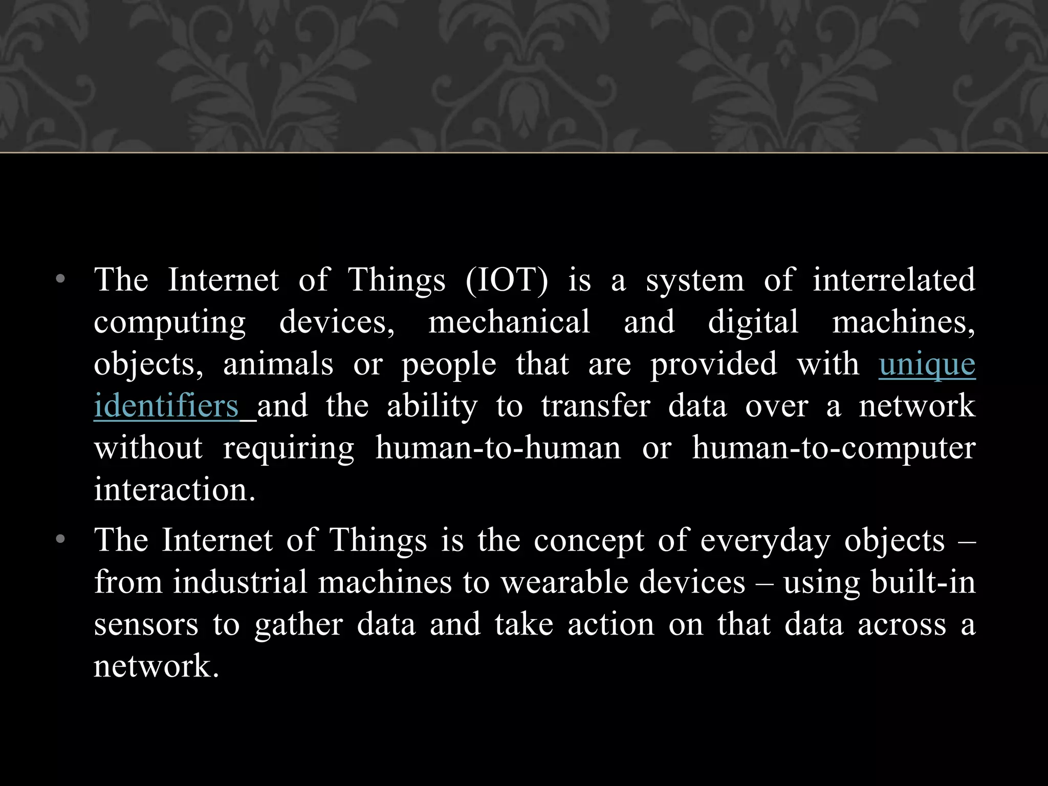 • The Internet of Things (IOT) is a system of interrelated
computing devices, mechanical and digital machines,
objects, animals or people that are provided with unique
identifiers and the ability to transfer data over a network
without requiring human-to-human or human-to-computer
interaction.
• The Internet of Things is the concept of everyday objects –
from industrial machines to wearable devices – using built-in
sensors to gather data and take action on that data across a
network.