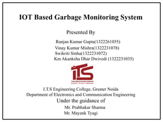 IOT Based Garbage Monitoring System
Presented By
Ranjan Kumar Gupta(1322261055)
Vinay Kumar Mishra(1322231078)
Swikriti Sinha(1322231072)
Km Akanksha Dhar Dwivedi (1322231035)
I.T.S Engineering College, Greater Noida
Department of Electronics and Communication Engineering
Under the guidance of
Mr. Prabhakar Sharma
Mr. Mayank Tyagi
 