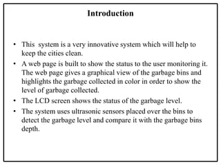 Introduction
• This system is a very innovative system which will help to
keep the cities clean.
• A web page is built to ...
