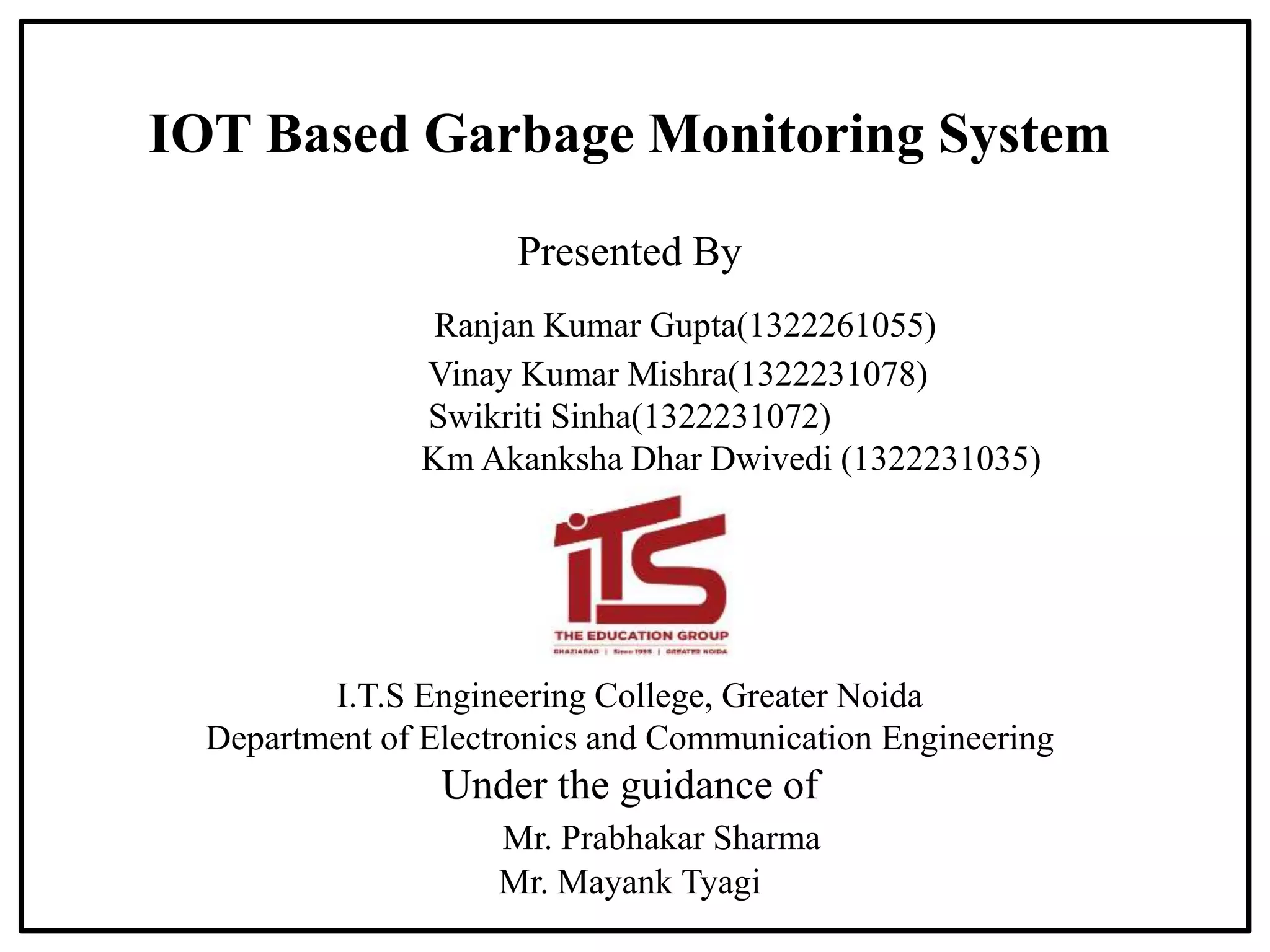 IOT Based Garbage Monitoring System
Presented By
Ranjan Kumar Gupta(1322261055)
Vinay Kumar Mishra(1322231078)
Swikriti Sinha(1322231072)
Km Akanksha Dhar Dwivedi (1322231035)
I.T.S Engineering College, Greater Noida
Department of Electronics and Communication Engineering
Under the guidance of
Mr. Prabhakar Sharma
Mr. Mayank Tyagi
 