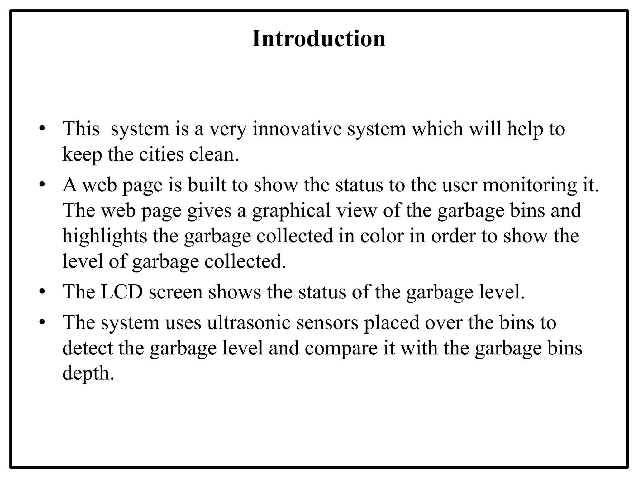 Introduction
• This system is a very innovative system which will help to
keep the cities clean.
• A web page is built to show the status to the user monitoring it.
The web page gives a graphical view of the garbage bins and
highlights the garbage collected in color in order to show the
level of garbage collected.
• The LCD screen shows the status of the garbage level.
• The system uses ultrasonic sensors placed over the bins to
detect the garbage level and compare it with the garbage bins
depth.
 