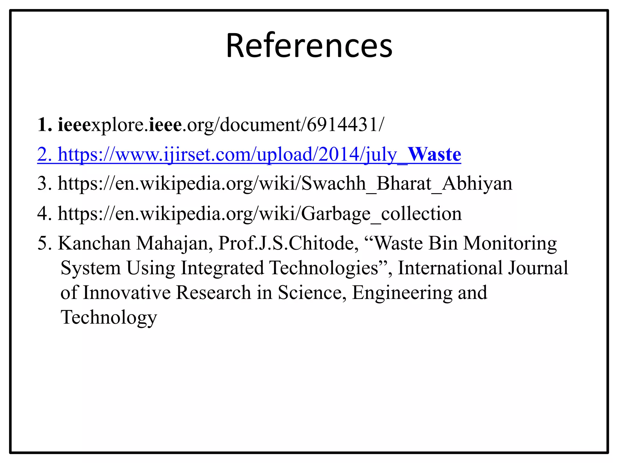 References
1. ieeexplore.ieee.org/document/6914431/
2. https://www.ijirset.com/upload/2014/july_Waste
3. https://en.wikipedia.org/wiki/Swachh_Bharat_Abhiyan
4. https://en.wikipedia.org/wiki/Garbage_collection
5. Kanchan Mahajan, Prof.J.S.Chitode, “Waste Bin Monitoring
System Using Integrated Technologies”, International Journal
of Innovative Research in Science, Engineering and
Technology
 