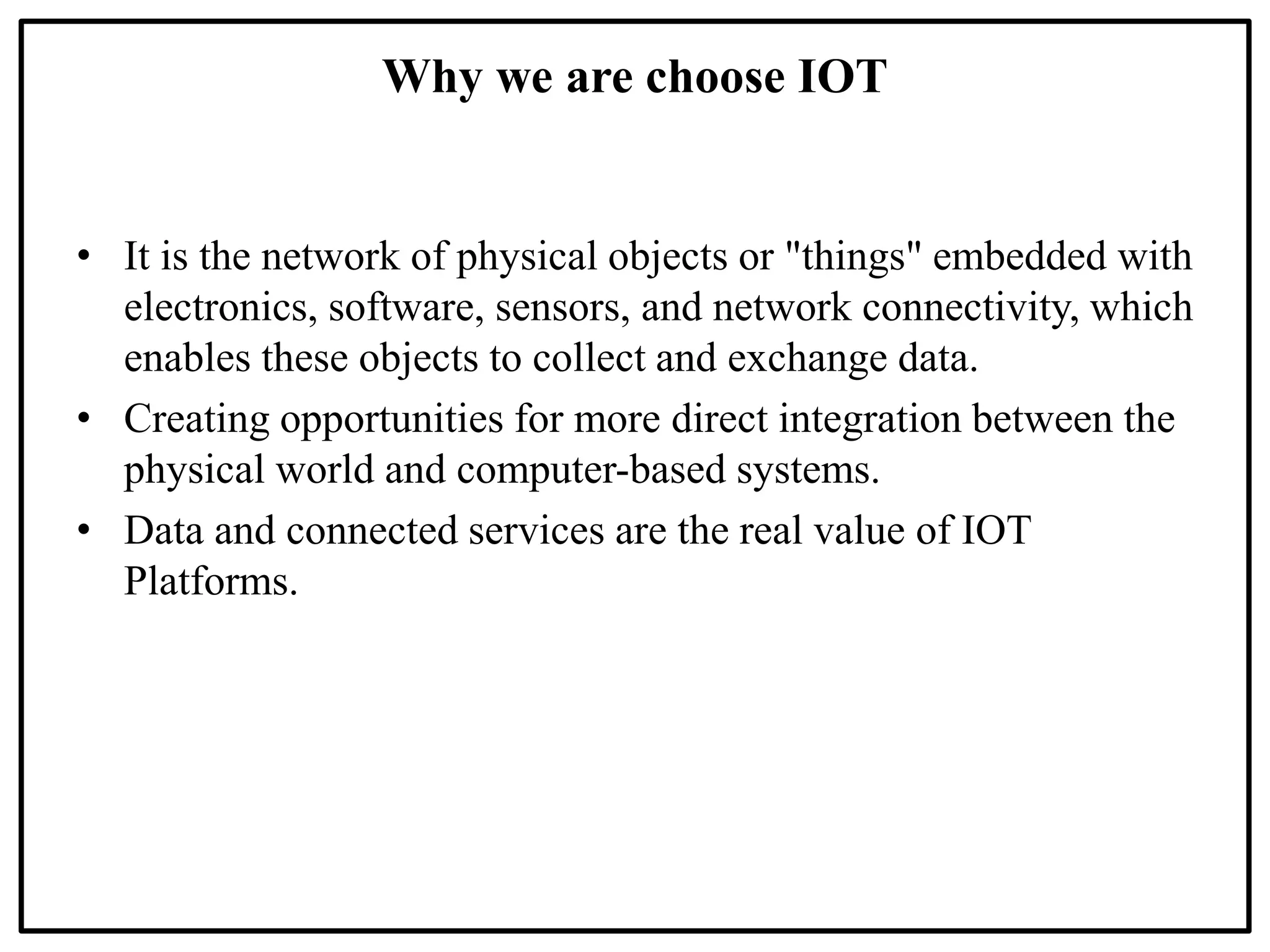 Why we are choose IOT
• It is the network of physical objects or "things" embedded with
electronics, software, sensors, and network connectivity, which
enables these objects to collect and exchange data.
• Creating opportunities for more direct integration between the
physical world and computer-based systems.
• Data and connected services are the real value of IOT
Platforms.
 