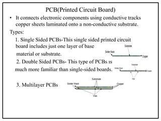 PCB(Printed Circuit Board)
• It connects electronic components using conductive tracks
copper sheets laminated onto a non-conductive substrate.
Types:
1. Single Sided PCBs-This single sided printed circuit
board includes just one layer of base
material or substrate.
2. Double Sided PCBs- This type of PCBs is
much more familiar than single-sided boards.
3. Multilayer PCBs
 