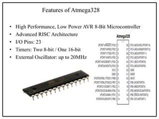 Features of Atmega328
• High Performance, Low Power AVR 8-Bit Microcontroller
• Advanced RISC Architecture
• I/O Pins: 23
• Timers: Two 8-bit / One 16-bit
• External Oscillator: up to 20MHz
 
