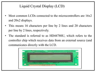 Liquid Crystal Display (LCD)
• Most common LCDs connected to the microcontrollers are 16x2
and 20x2 displays.
• This means 16 characters per line by 2 lines and 20 characters
per line by 2 lines, respectively.
• The standard is referred to as HD44780U, which refers to the
controller chip which receives data from an external source (and
communicates directly with the LCD.
 