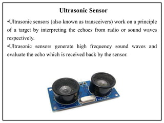 Ultrasonic Sensor
•Ultrasonic sensors (also known as transceivers) work on a principle
of a target by interpreting the echoes from radio or sound waves
respectively.
•Ultrasonic sensors generate high frequency sound waves and
evaluate the echo which is received back by the sensor.
 