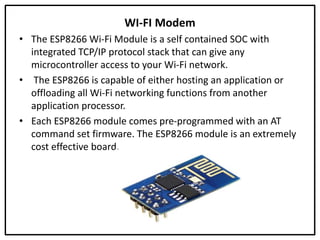 WI-FI Modem
• The ESP8266 Wi-Fi Module is a self contained SOC with
integrated TCP/IP protocol stack that can give any
microcontroller access to your Wi-Fi network.
• The ESP8266 is capable of either hosting an application or
offloading all Wi-Fi networking functions from another
application processor.
• Each ESP8266 module comes pre-programmed with an AT
command set firmware. The ESP8266 module is an extremely
cost effective board.
 