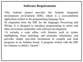 Software Requirements
•The Arduino project provides the Arduino integrated
development environment (IDE), which is a cross-platform
application written in the programming language Java.
•It originated from the IDE for the languages Processing and
Wiring. It is designed to introduce programming to artists and
other newcomers unfamiliar with software development.
• It includes a code editor with features such as syntax
highlighting, brace matching, and automatic indentation, and
provides simple one-click mechanism to compile and load
programs to an Arduino board. A program written with the IDE
for Arduino is called a "sketch".
 