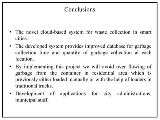 Conclusions
• The novel cloud-based system for waste collection in smart
cities.
• The developed system provides improved database for garbage
collection time and quantity of garbage collection at each
location.
• By implementing this project we will avoid over flowing of
garbage from the container in residential area which is
previously either loaded manually or with the help of loaders in
traditional trucks.
• Development of applications for city administrations,
municipal staff.
 