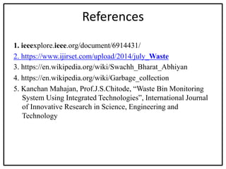 References
1. ieeexplore.ieee.org/document/6914431/
2. https://www.ijirset.com/upload/2014/july_Waste
3. https://en.wikipedia.org/wiki/Swachh_Bharat_Abhiyan
4. https://en.wikipedia.org/wiki/Garbage_collection
5. Kanchan Mahajan, Prof.J.S.Chitode, “Waste Bin Monitoring
System Using Integrated Technologies”, International Journal
of Innovative Research in Science, Engineering and
Technology
 