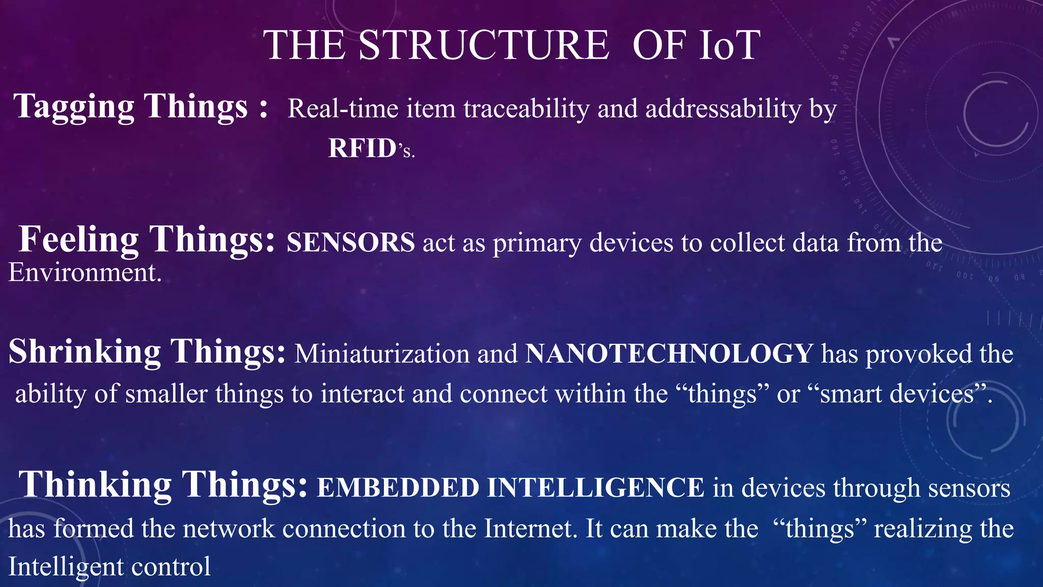 THE STRUCTURE OF IoT
Tagging Things : Real-time item traceability and addressability by
RFID’s.
Feeling Things: SENSORS act as primary devices to collect data from the
Environment.
Shrinking Things: Miniaturization and NANOTECHNOLOGY has provoked the
ability of smaller things to interact and connect within the “things” or “smart devices”.
Thinking Things: EMBEDDED INTELLIGENCE in devices through sensors
has formed the network connection to the Internet. It can make the “things” realizing the
Intelligent control
 