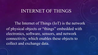 INTERNET OF THINGS
The Internet of Things (IoT) is the network
of physical objects or “things” embedded with
electronics, software, sensors, and network
connectivity, which enables these objects to
collect and exchange data.
 