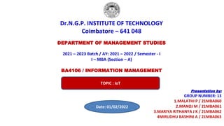 Dr.N.G.P. INSTITUTE OF TECHNOLOGY
Coimbatore – 641 048
DEPARTMENT OF MANAGEMENT STUDIES
2021 – 2023 Batch / AY: 2021 – 2022 / Semester - I
I – MBA (Section – A)
BA4106 / INFORMATION MANAGEMENT
Presentation by:
GROUP NUMBER: 13
1.MALATHI P / 21MBA060
2.MANOJ M / 21MBA061
3.MARIYA RITHANYA J K / 21MBA062
4MIRUDHU BASHINI A / 21MBA063
TOPIC : IoT
Date: 01/02/2022
 
