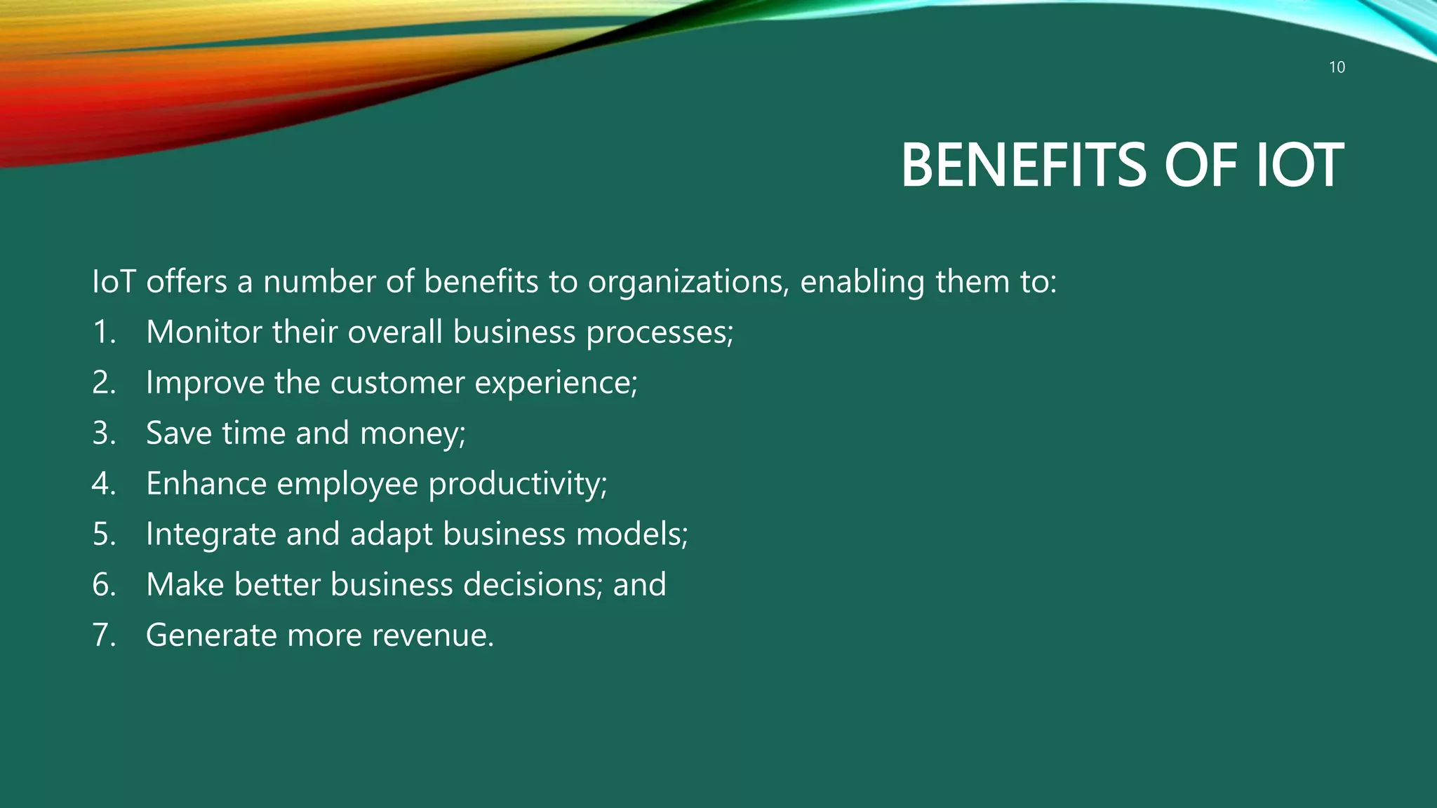 BENEFITS OF IOT
IoT offers a number of benefits to organizations, enabling them to:
1. Monitor their overall business processes;
2. Improve the customer experience;
3. Save time and money;
4. Enhance employee productivity;
5. Integrate and adapt business models;
6. Make better business decisions; and
7. Generate more revenue.
10
 