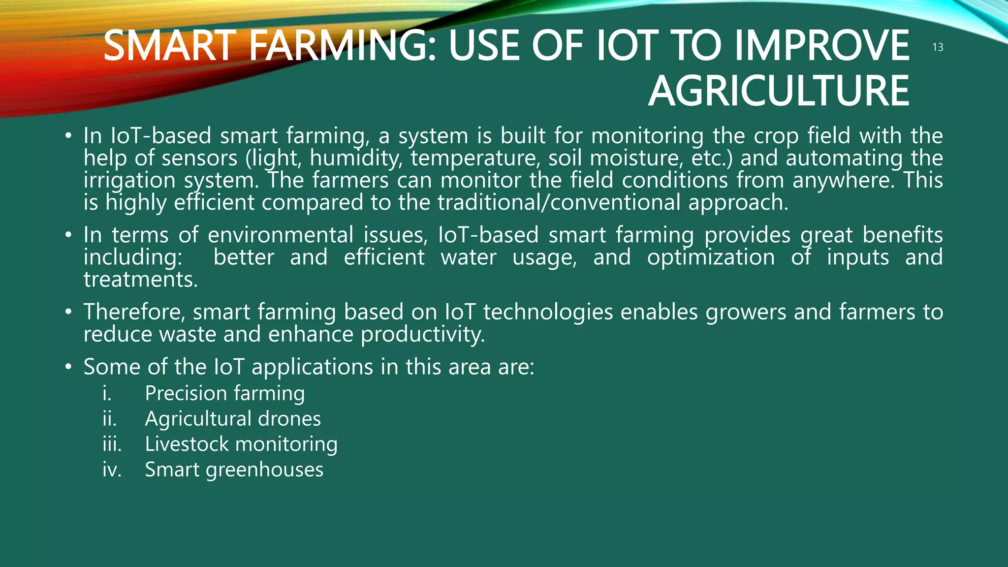 SMART FARMING: USE OF IOT TO IMPROVE
AGRICULTURE
• In IoT-based smart farming, a system is built for monitoring the crop field with the
help of sensors (light, humidity, temperature, soil moisture, etc.) and automating the
irrigation system. The farmers can monitor the field conditions from anywhere. This
is highly efficient compared to the traditional/conventional approach.
• In terms of environmental issues, IoT-based smart farming provides great benefits
including: better and efficient water usage, and optimization of inputs and
treatments.
• Therefore, smart farming based on IoT technologies enables growers and farmers to
reduce waste and enhance productivity.
• Some of the IoT applications in this area are:
i. Precision farming
ii. Agricultural drones
iii. Livestock monitoring
iv. Smart greenhouses
13
 