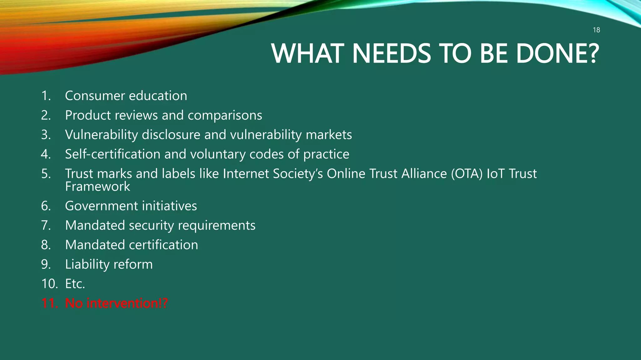WHAT NEEDS TO BE DONE?
1. Consumer education
2. Product reviews and comparisons
3. Vulnerability disclosure and vulnerability markets
4. Self-certification and voluntary codes of practice
5. Trust marks and labels like Internet Society’s Online Trust Alliance (OTA) IoT Trust
Framework
6. Government initiatives
7. Mandated security requirements
8. Mandated certification
9. Liability reform
10. Etc.
11. No intervention!?
18
 