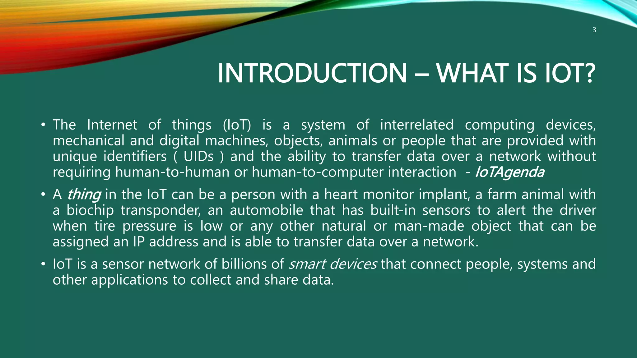 INTRODUCTION – WHAT IS IOT?
• The Internet of things (IoT) is a system of interrelated computing devices,
mechanical and digital machines, objects, animals or people that are provided with
unique identifiers ( UIDs ) and the ability to transfer data over a network without
requiring human-to-human or human-to-computer interaction - IoTAgenda
• A thing in the IoT can be a person with a heart monitor implant, a farm animal with
a biochip transponder, an automobile that has built-in sensors to alert the driver
when tire pressure is low or any other natural or man-made object that can be
assigned an IP address and is able to transfer data over a network.
• IoT is a sensor network of billions of smart devices that connect people, systems and
other applications to collect and share data.
3
 