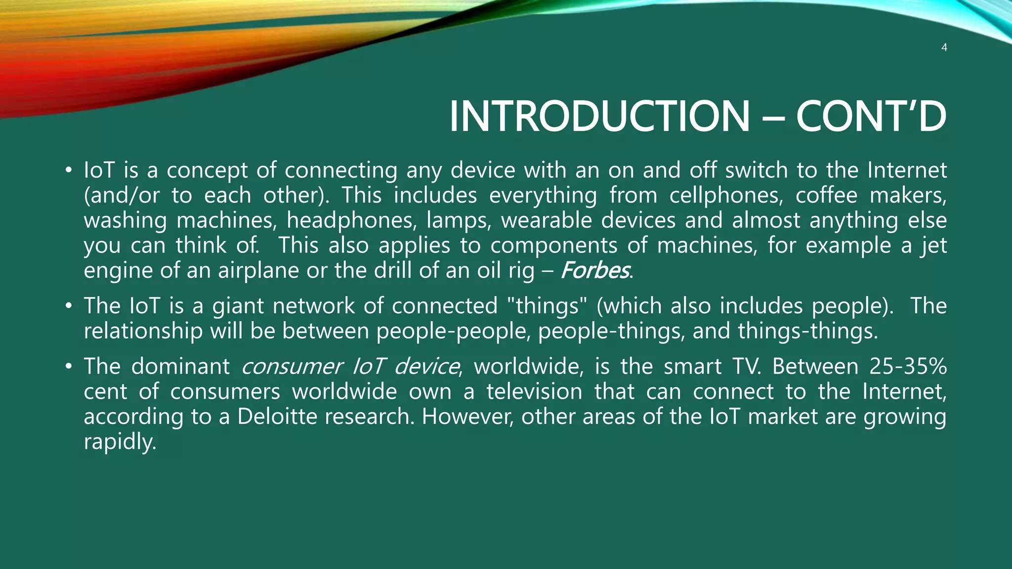 INTRODUCTION – CONT’D
• IoT is a concept of connecting any device with an on and off switch to the Internet
(and/or to each other). This includes everything from cellphones, coffee makers,
washing machines, headphones, lamps, wearable devices and almost anything else
you can think of. This also applies to components of machines, for example a jet
engine of an airplane or the drill of an oil rig – Forbes.
• The IoT is a giant network of connected "things" (which also includes people). The
relationship will be between people-people, people-things, and things-things.
• The dominant consumer IoT device, worldwide, is the smart TV. Between 25-35%
cent of consumers worldwide own a television that can connect to the Internet,
according to a Deloitte research. However, other areas of the IoT market are growing
rapidly.
4
 