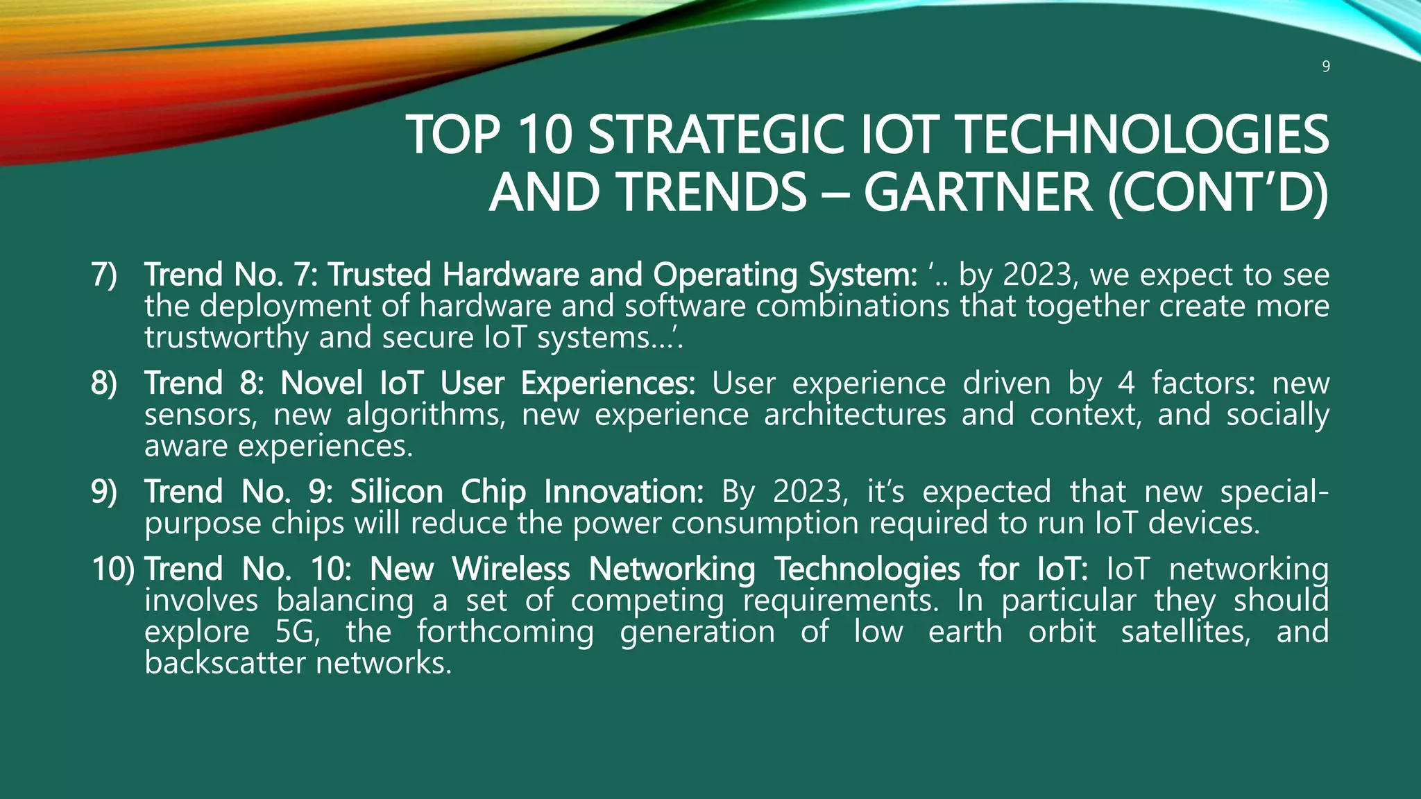 TOP 10 STRATEGIC IOT TECHNOLOGIES
AND TRENDS – GARTNER (CONT’D)
7) Trend No. 7: Trusted Hardware and Operating System: ‘.. by 2023, we expect to see
the deployment of hardware and software combinations that together create more
trustworthy and secure IoT systems…’.
8) Trend 8: Novel IoT User Experiences: User experience driven by 4 factors: new
sensors, new algorithms, new experience architectures and context, and socially
aware experiences.
9) Trend No. 9: Silicon Chip Innovation: By 2023, it’s expected that new special-
purpose chips will reduce the power consumption required to run IoT devices.
10) Trend No. 10: New Wireless Networking Technologies for IoT: IoT networking
involves balancing a set of competing requirements. In particular they should
explore 5G, the forthcoming generation of low earth orbit satellites, and
backscatter networks.
9
 