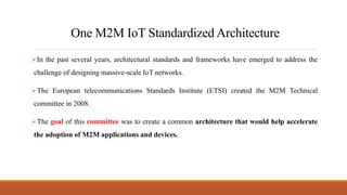One M2M IoT Standardized Architecture
In the past several years, architectural standards and frameworks have emerged to address the
challenge of designing massive-scale IoT networks.
The European telecommunications Standards Institute (ETSI) created the M2M Technical
committee in 2008.
The goal of this committee was to create a common architecture that would help accelerate
the adoption of M2M applications and devices.
 