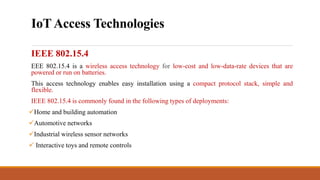 IoTAccess Technologies
IEEE 802.15.4
EEE 802.15.4 is a wireless access technology for low-cost and low-data-rate devices that are
powered or run on batteries.
This access technology enables easy installation using a compact protocol stack, simple and
flexible.
IEEE 802.15.4 is commonly found in the following types of deployments:
Home and building automation
Automotive networks
Industrial wireless sensor networks
 Interactive toys and remote controls
 