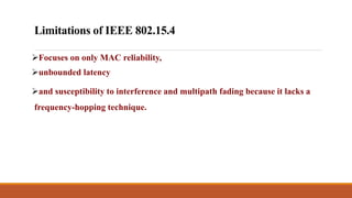 Limitations of IEEE 802.15.4
Focuses on only MAC reliability,
unbounded latency
and susceptibility to interference and multipath fading because it lacks a
frequency-hopping technique.
 