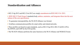 Standardization and Alliances
802.15.4g-2012 and 802.15.4e-2012 are simply amendments to IEEE 802.15.4- 2011.
 IEEE 802.15 Task Group 4 standards body authors, maintains, and integrates them into the next
release of the core specification.
 To guarantee interoperability, the Wi-SUN Alliance was formed.
 It defines communication profiles for smart utility and related networks.
These profiles are based on open standards, such as 802.15.4g-2012, 802.15.4e2012, IPv6,
6LoWPAN, and UDP for the FAN profile.
The Wi-SUN Alliance performs the same function as the Wi-Fi Alliance and WiMAX Forum
 