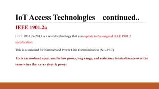 IoT Access Technologies continued..
IEEE 1901.2a
IEEE 1901.2a-2013 is a wired technology that is an update to the original IEEE 1901.2
specification.
This is a standard for Narrowband Power Line Communication (NB-PLC)
Its is narrowband spectrum for low power, long range, and resistance to interference over the
same wires that carry electric power.
 