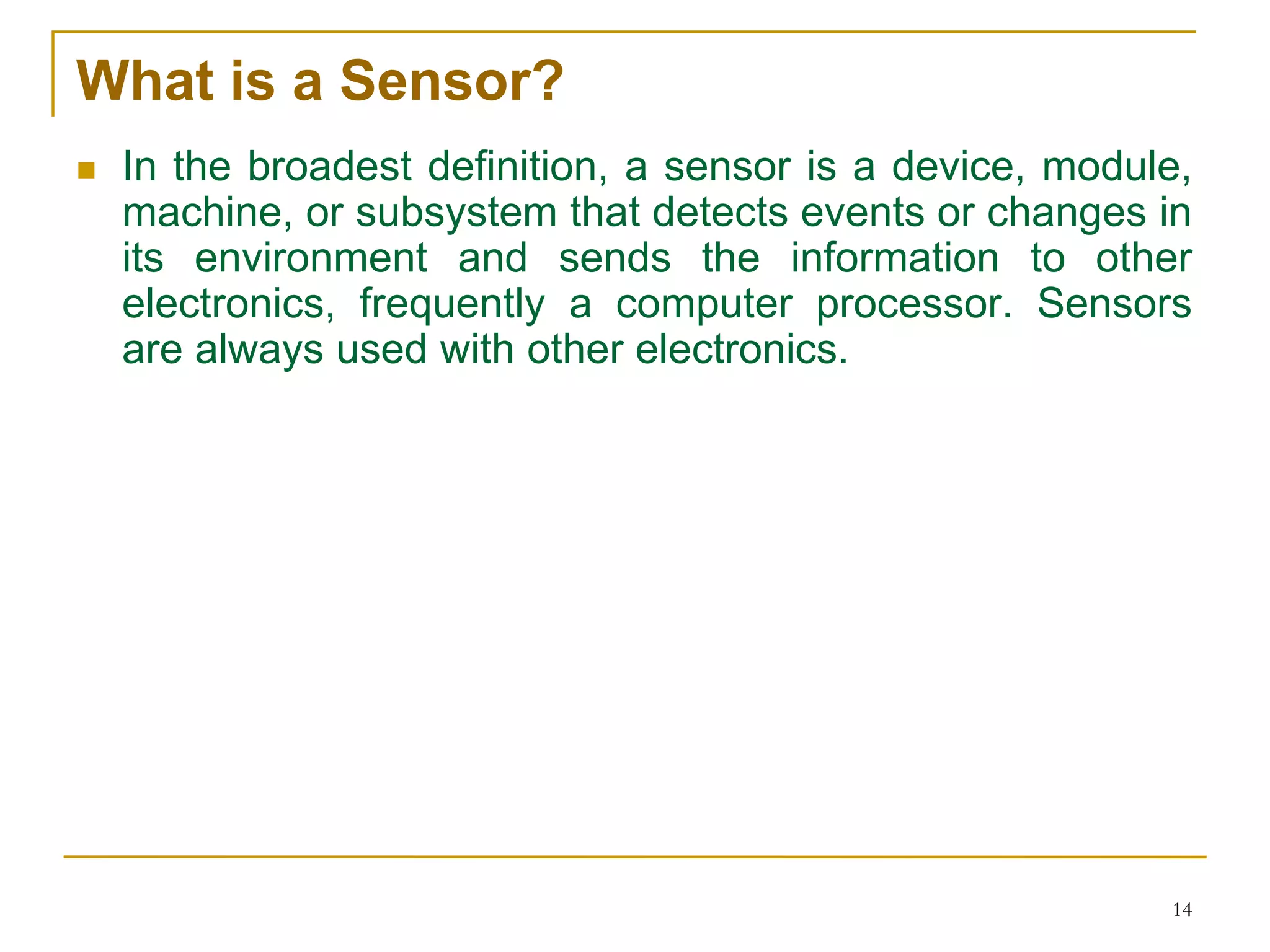 What is a Sensor?
 In the broadest definition, a sensor is a device, module,
machine, or subsystem that detects events or changes in
its environment and sends the information to other
electronics, frequently a computer processor. Sensors
are always used with other electronics.
14
 