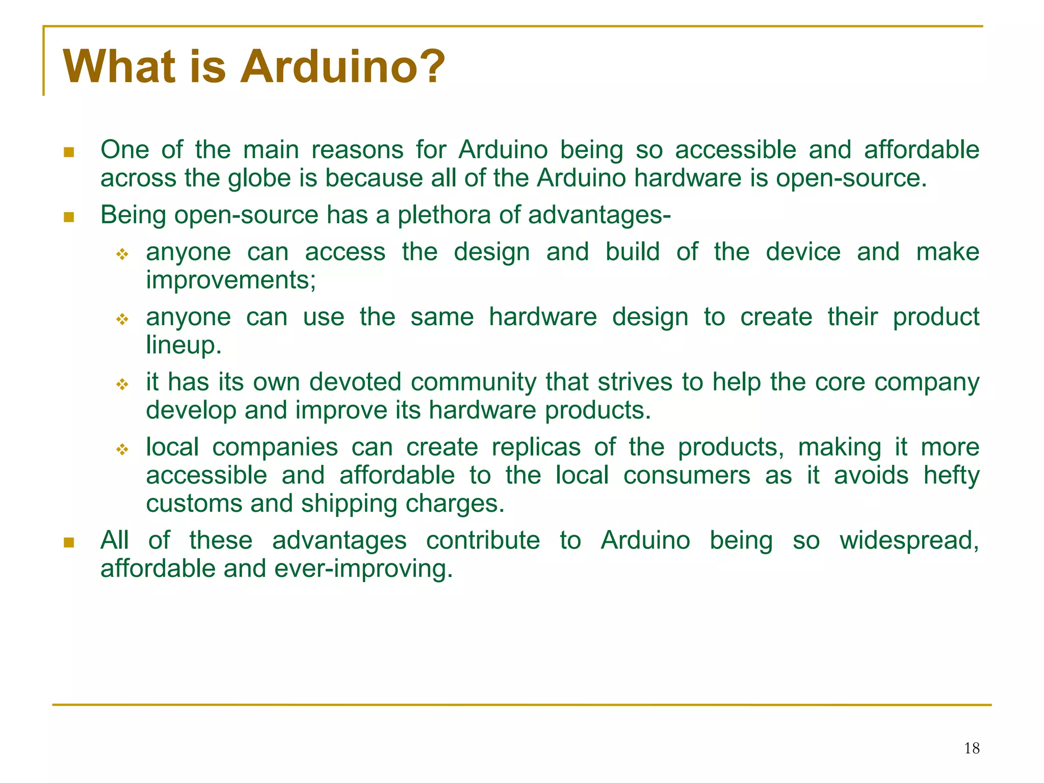 What is Arduino?
 One of the main reasons for Arduino being so accessible and affordable
across the globe is because all of the Arduino hardware is open-source.
 Being open-source has a plethora of advantages-
 anyone can access the design and build of the device and make
improvements;
 anyone can use the same hardware design to create their product
lineup.
 it has its own devoted community that strives to help the core company
develop and improve its hardware products.
 local companies can create replicas of the products, making it more
accessible and affordable to the local consumers as it avoids hefty
customs and shipping charges.
 All of these advantages contribute to Arduino being so widespread,
affordable and ever-improving.
18
 