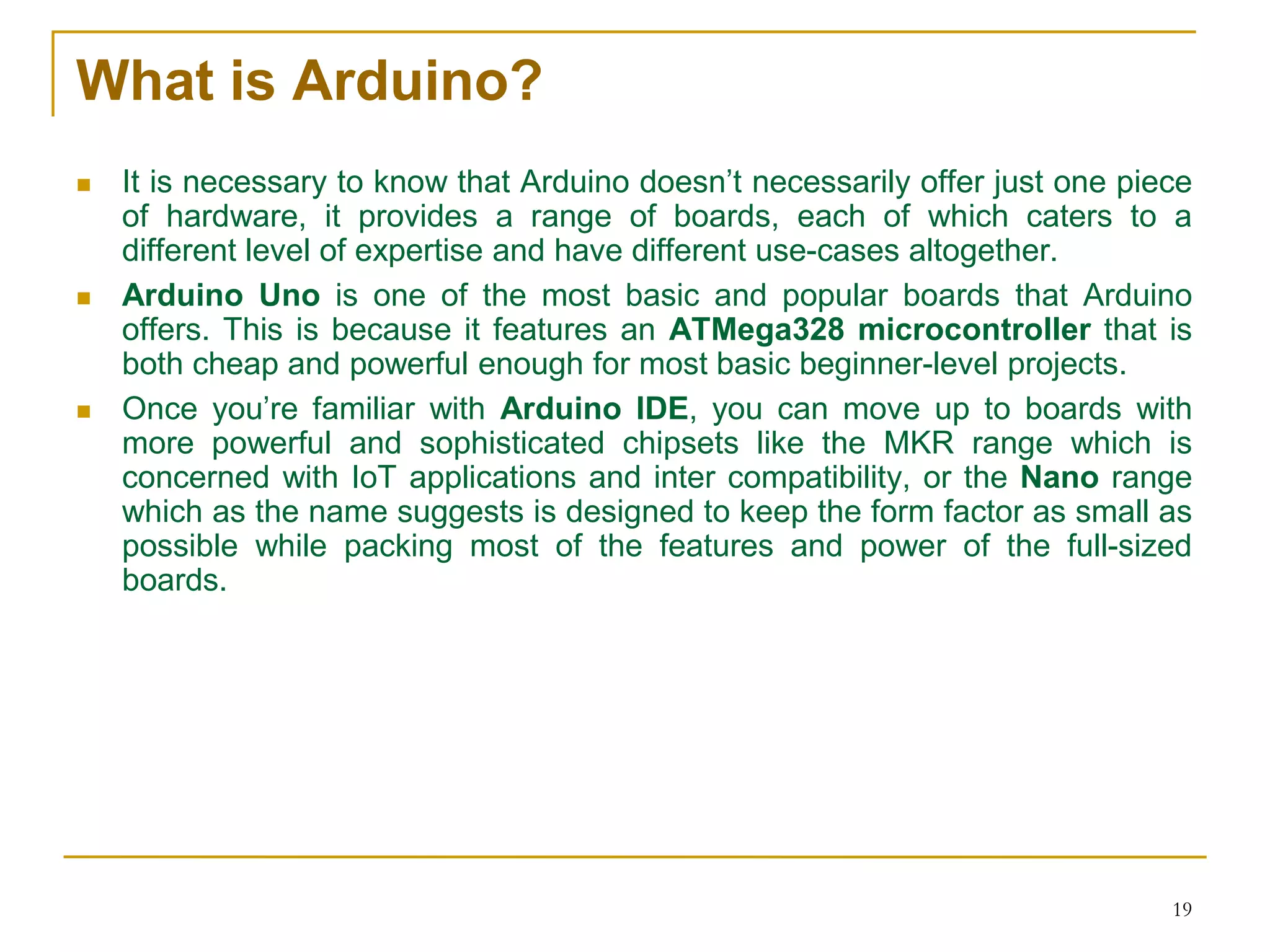 What is Arduino?
 It is necessary to know that Arduino doesn’t necessarily offer just one piece
of hardware, it provides a range of boards, each of which caters to a
different level of expertise and have different use-cases altogether.
 Arduino Uno is one of the most basic and popular boards that Arduino
offers. This is because it features an ATMega328 microcontroller that is
both cheap and powerful enough for most basic beginner-level projects.
 Once you’re familiar with Arduino IDE, you can move up to boards with
more powerful and sophisticated chipsets like the MKR range which is
concerned with IoT applications and inter compatibility, or the Nano range
which as the name suggests is designed to keep the form factor as small as
possible while packing most of the features and power of the full-sized
boards.
19
 
