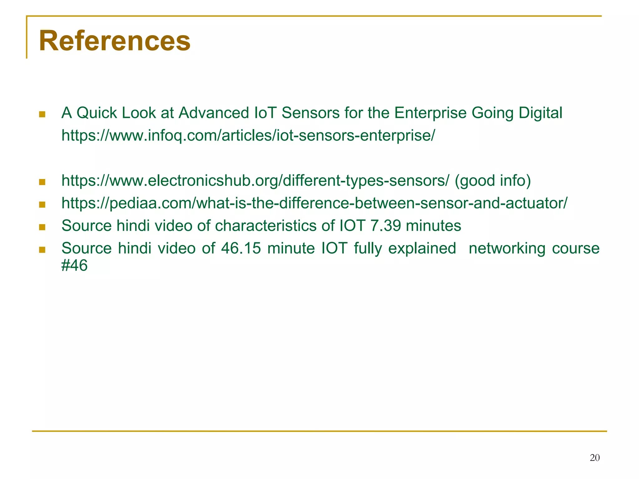 References
 A Quick Look at Advanced IoT Sensors for the Enterprise Going Digital
https://www.infoq.com/articles/iot-sensors-enterprise/
 https://www.electronicshub.org/different-types-sensors/ (good info)
 https://pediaa.com/what-is-the-difference-between-sensor-and-actuator/
 Source hindi video of characteristics of IOT 7.39 minutes
 Source hindi video of 46.15 minute IOT fully explained networking course
#46
20
 