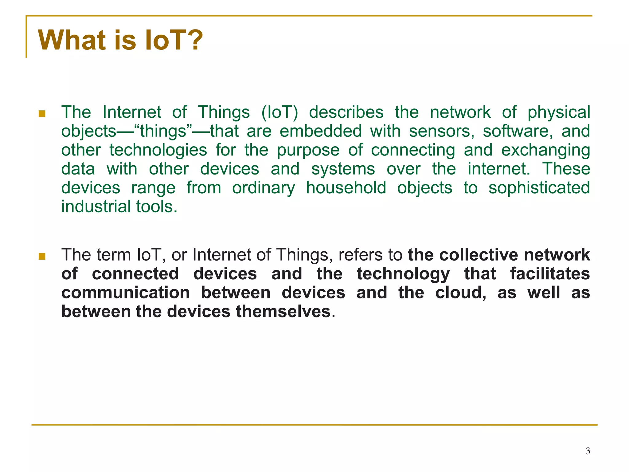 3
What is IoT?
 The Internet of Things (IoT) describes the network of physical
objects—“things”—that are embedded with sensors, software, and
other technologies for the purpose of connecting and exchanging
data with other devices and systems over the internet. These
devices range from ordinary household objects to sophisticated
industrial tools.
 The term IoT, or Internet of Things, refers to the collective network
of connected devices and the technology that facilitates
communication between devices and the cloud, as well as
between the devices themselves.
 