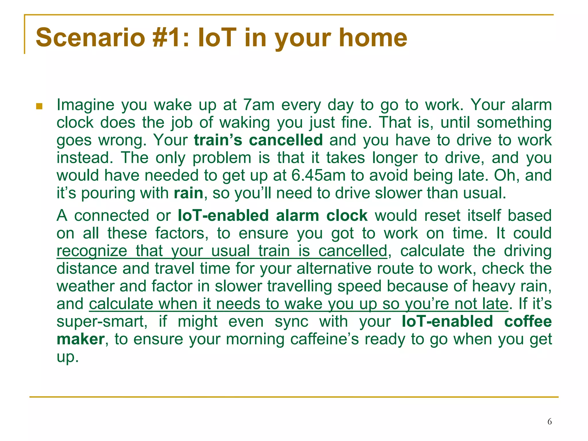 6
Scenario #1: IoT in your home
 Imagine you wake up at 7am every day to go to work. Your alarm
clock does the job of waking you just fine. That is, until something
goes wrong. Your train’s cancelled and you have to drive to work
instead. The only problem is that it takes longer to drive, and you
would have needed to get up at 6.45am to avoid being late. Oh, and
it’s pouring with rain, so you’ll need to drive slower than usual.
A connected or IoT-enabled alarm clock would reset itself based
on all these factors, to ensure you got to work on time. It could
recognize that your usual train is cancelled, calculate the driving
distance and travel time for your alternative route to work, check the
weather and factor in slower travelling speed because of heavy rain,
and calculate when it needs to wake you up so you’re not late. If it’s
super-smart, if might even sync with your IoT-enabled coffee
maker, to ensure your morning caffeine’s ready to go when you get
up.
 
