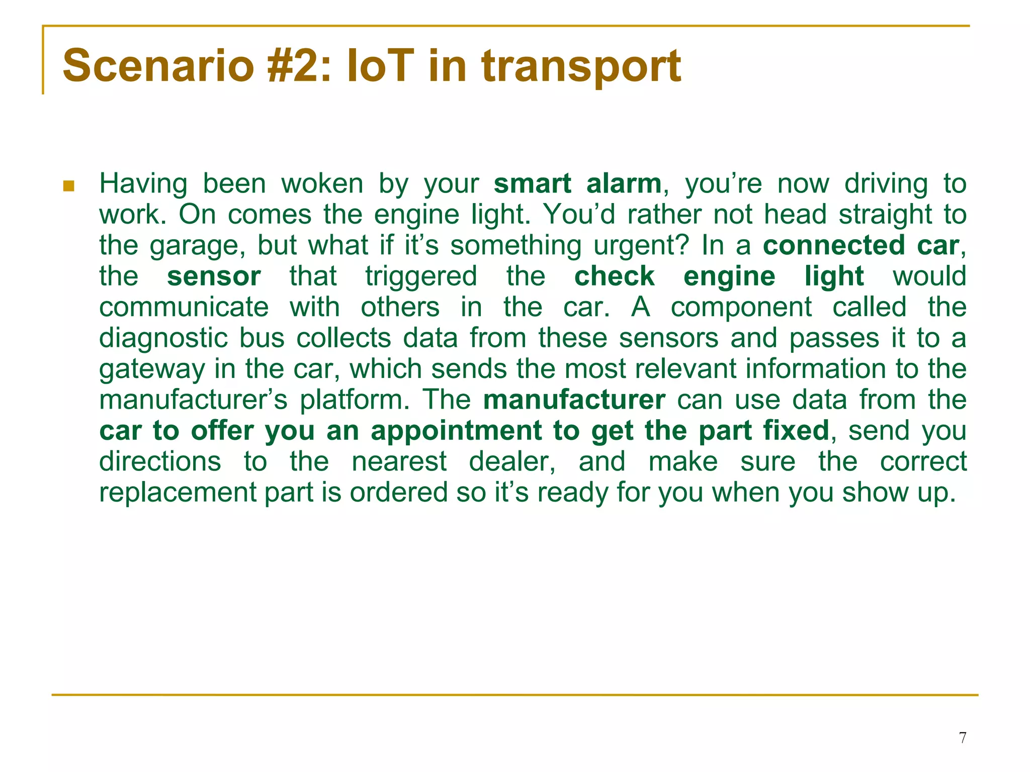 7
Scenario #2: IoT in transport
 Having been woken by your smart alarm, you’re now driving to
work. On comes the engine light. You’d rather not head straight to
the garage, but what if it’s something urgent? In a connected car,
the sensor that triggered the check engine light would
communicate with others in the car. A component called the
diagnostic bus collects data from these sensors and passes it to a
gateway in the car, which sends the most relevant information to the
manufacturer’s platform. The manufacturer can use data from the
car to offer you an appointment to get the part fixed, send you
directions to the nearest dealer, and make sure the correct
replacement part is ordered so it’s ready for you when you show up.
 