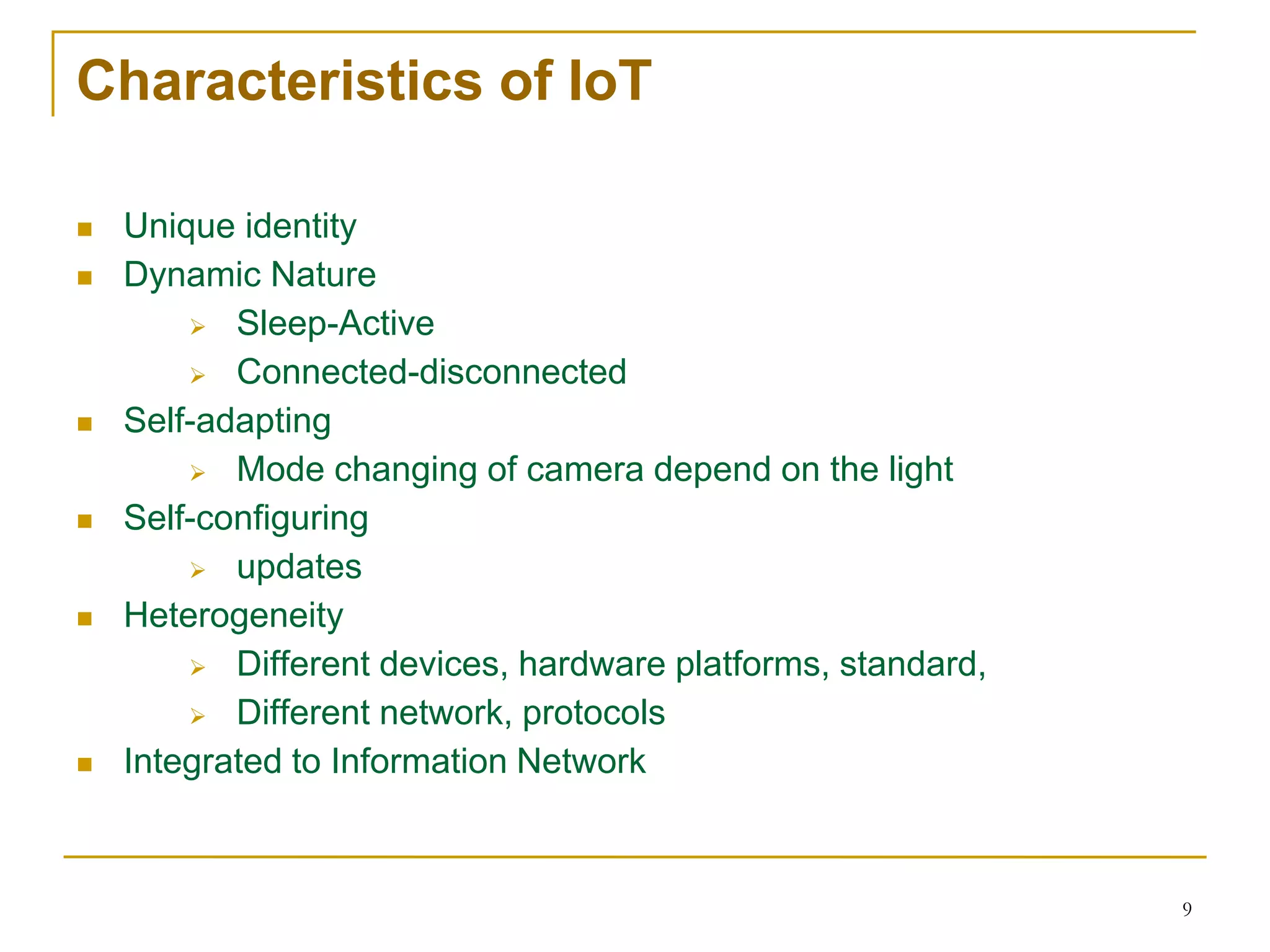 9
Characteristics of IoT
 Unique identity
 Dynamic Nature
 Sleep-Active
 Connected-disconnected
 Self-adapting
 Mode changing of camera depend on the light
 Self-configuring
 updates
 Heterogeneity
 Different devices, hardware platforms, standard,
 Different network, protocols
 Integrated to Information Network
 