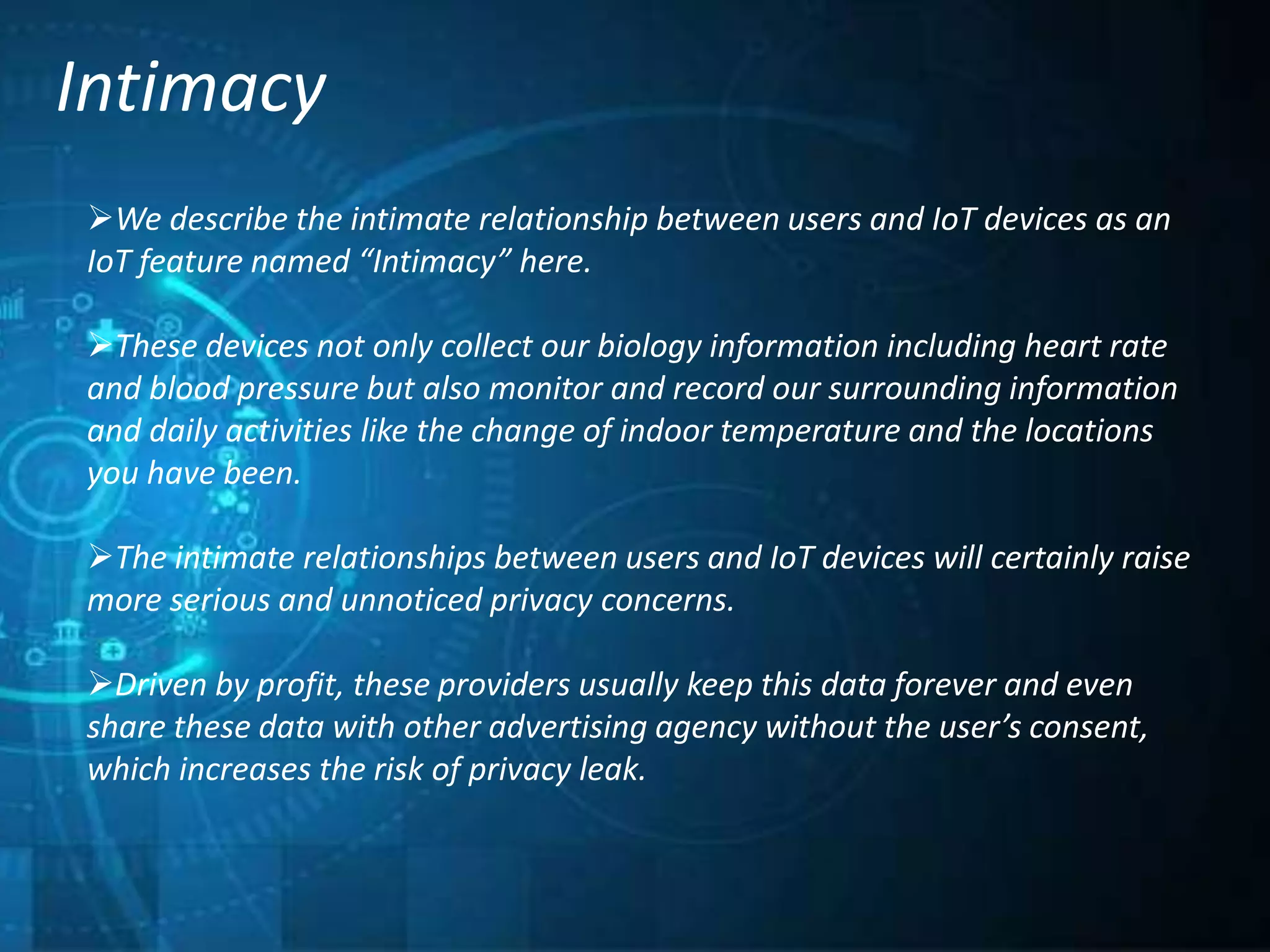 Intimacy
We describe the intimate relationship between users and IoT devices as an
IoT feature named “Intimacy” here.
These devices not only collect our biology information including heart rate
and blood pressure but also monitor and record our surrounding information
and daily activities like the change of indoor temperature and the locations
you have been.
The intimate relationships between users and IoT devices will certainly raise
more serious and unnoticed privacy concerns.
Driven by profit, these providers usually keep this data forever and even
share these data with other advertising agency without the user’s consent,
which increases the risk of privacy leak.
 