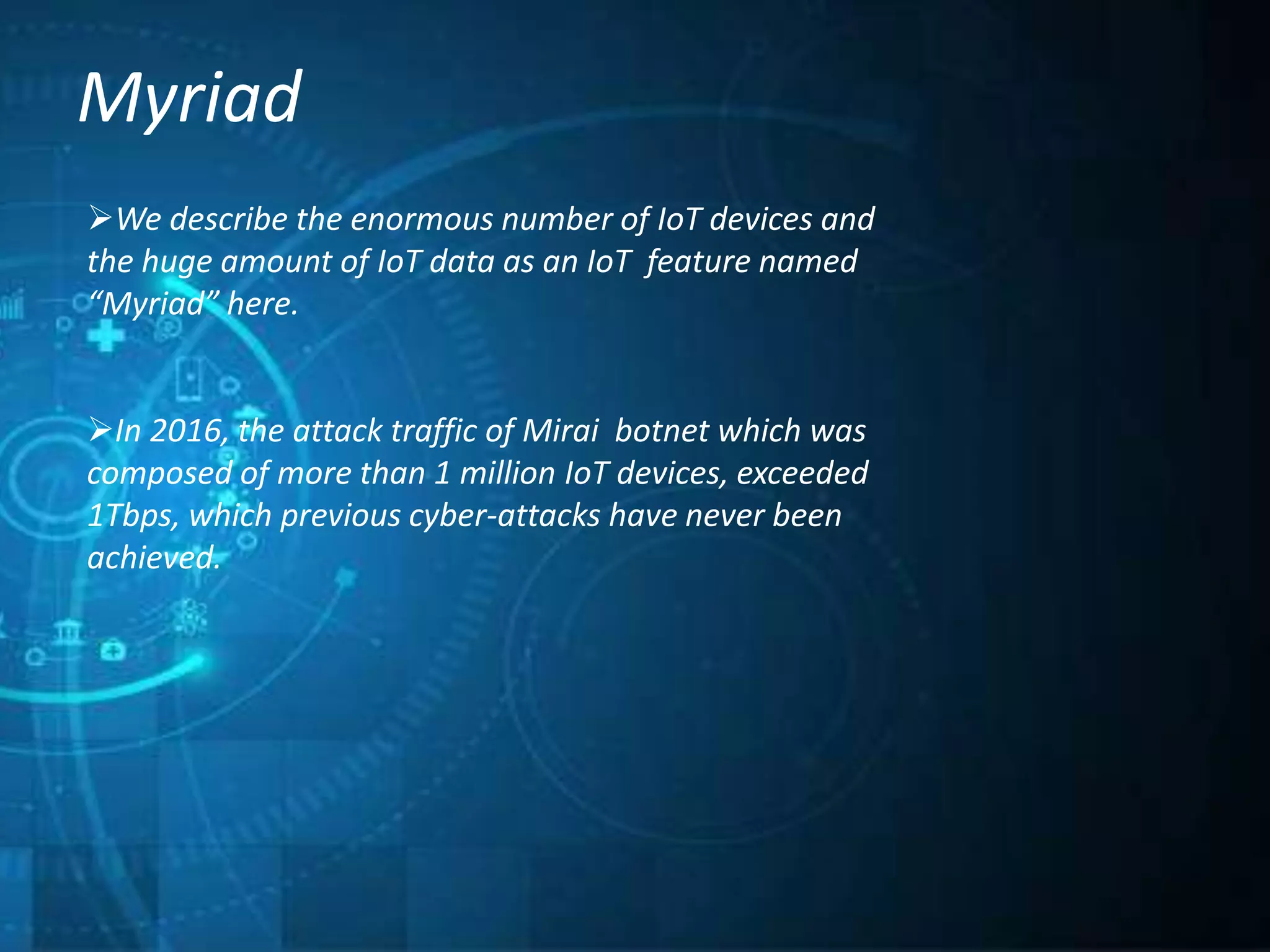 Myriad
We describe the enormous number of IoT devices and
the huge amount of IoT data as an IoT feature named
“Myriad” here.
In 2016, the attack traffic of Mirai botnet which was
composed of more than 1 million IoT devices, exceeded
1Tbps, which previous cyber-attacks have never been
achieved.
 