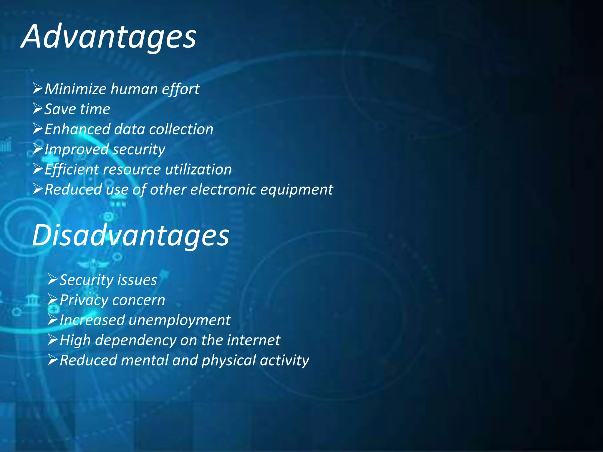 Advantages
Minimize human effort
Save time
Enhanced data collection
Improved security
Efficient resource utilization
Reduced use of other electronic equipment
Disadvantages
Security issues
Privacy concern
Increased unemployment
High dependency on the internet
Reduced mental and physical activity
 